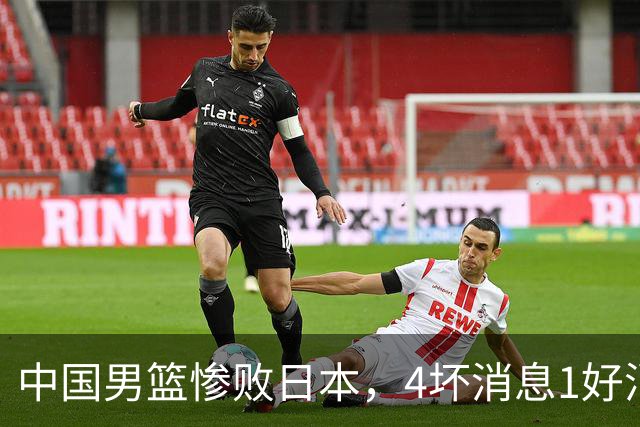 中国男篮惨败日本，4坏消息1好消息，防守问题曝光，郭士强或下课